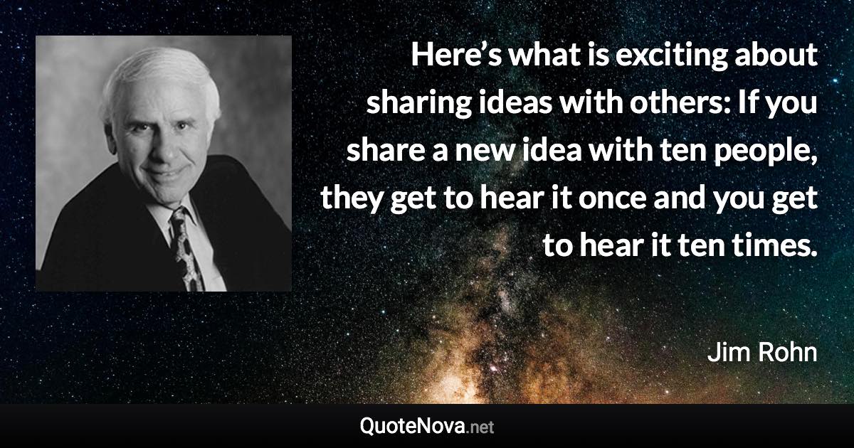 Here’s what is exciting about sharing ideas with others: If you share a new idea with ten people, they get to hear it once and you get to hear it ten times. - Jim Rohn quote