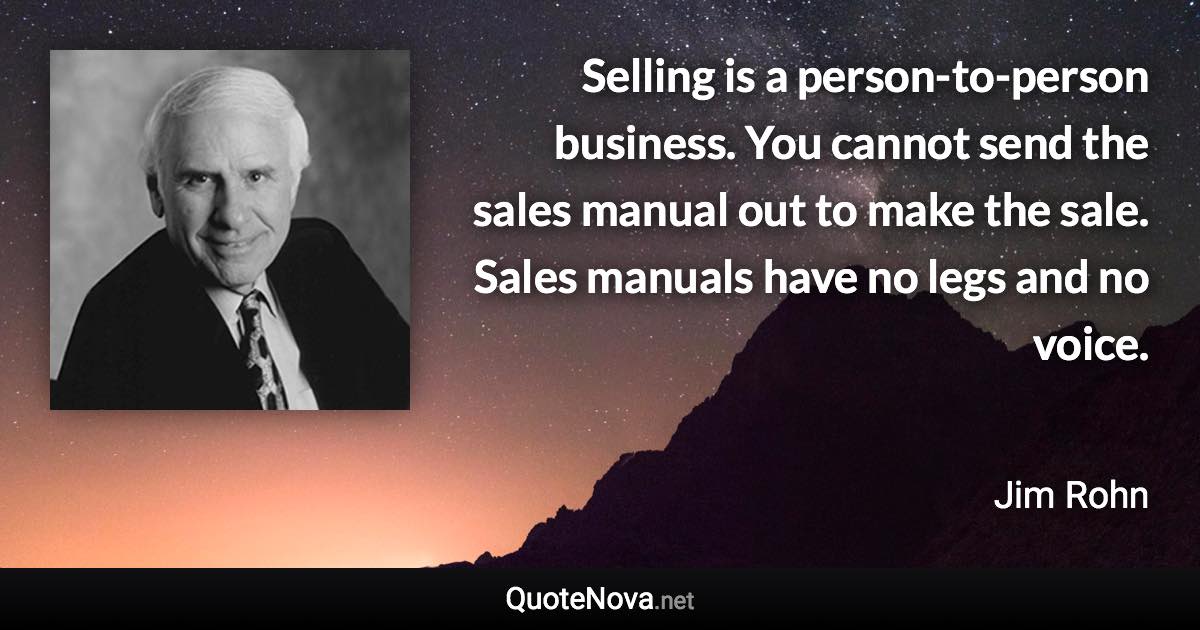 Selling is a person-to-person business. You cannot send the sales manual out to make the sale. Sales manuals have no legs and no voice. - Jim Rohn quote