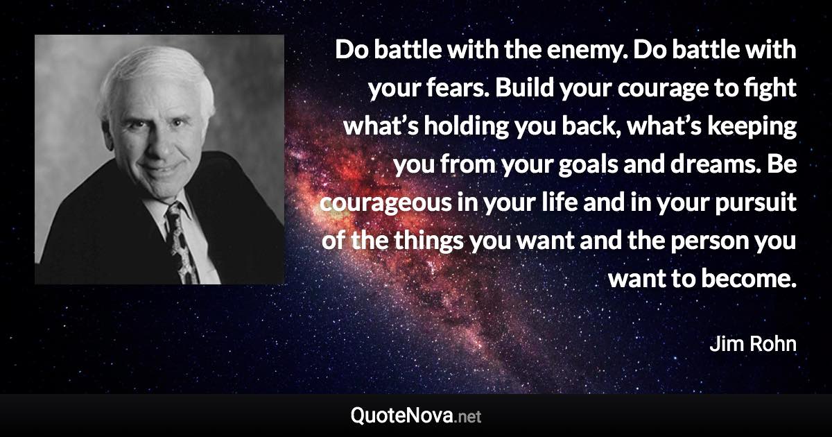 Do battle with the enemy. Do battle with your fears. Build your courage to fight what’s holding you back, what’s keeping you from your goals and dreams. Be courageous in your life and in your pursuit of the things you want and the person you want to become. - Jim Rohn quote