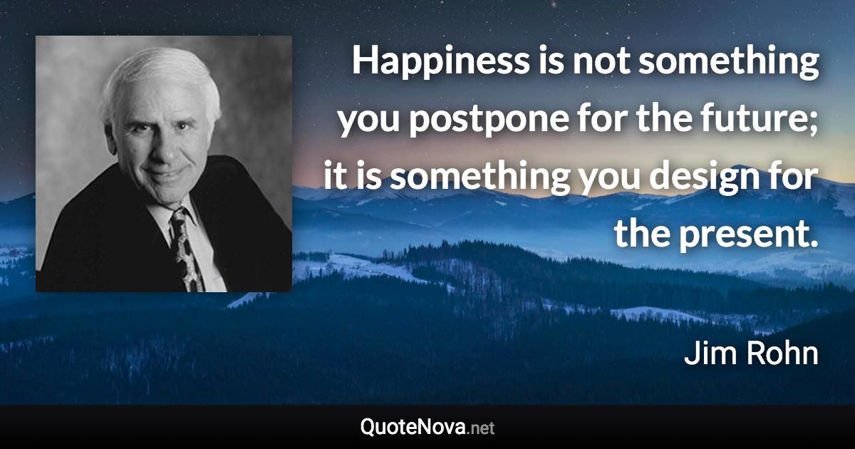 Happiness is not something you postpone for the future; it is something you design for the present. - Jim Rohn quote
