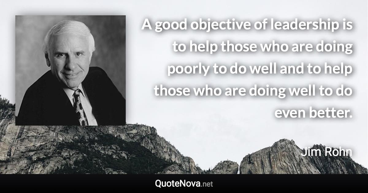 A good objective of leadership is to help those who are doing poorly to do well and to help those who are doing well to do even better. - Jim Rohn quote