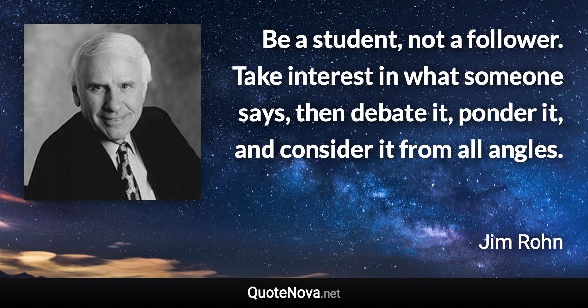 Be a student, not a follower. Take interest in what someone says, then debate it, ponder it, and consider it from all angles. - Jim Rohn quote