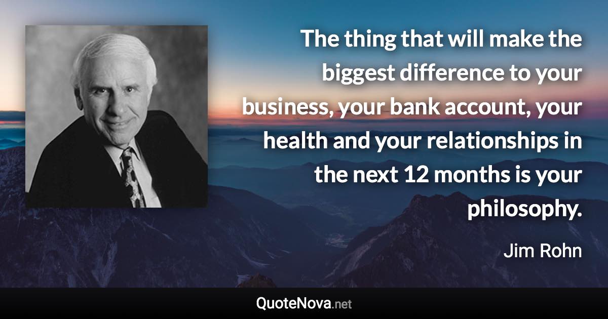 The thing that will make the biggest difference to your business, your bank account, your health and your relationships in the next 12 months is your philosophy. - Jim Rohn quote