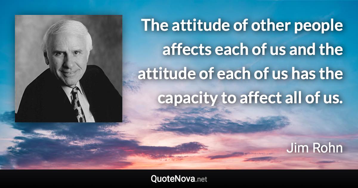 The attitude of other people affects each of us and the attitude of each of us has the capacity to affect all of us. - Jim Rohn quote