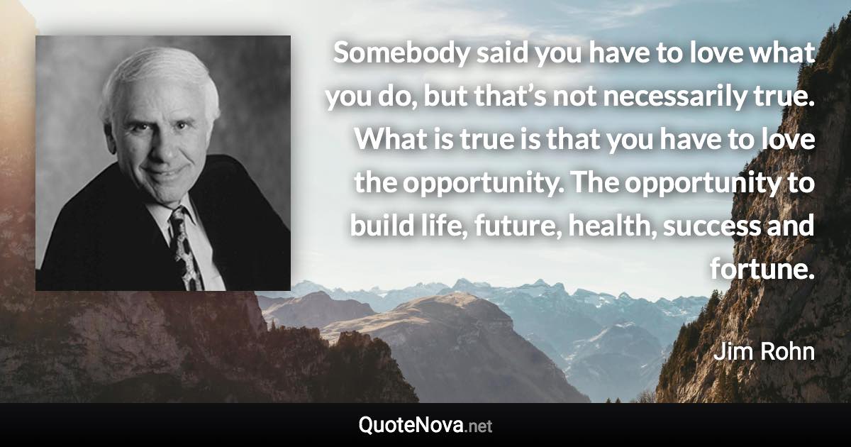 Somebody said you have to love what you do, but that’s not necessarily true. What is true is that you have to love the opportunity. The opportunity to build life, future, health, success and fortune. - Jim Rohn quote