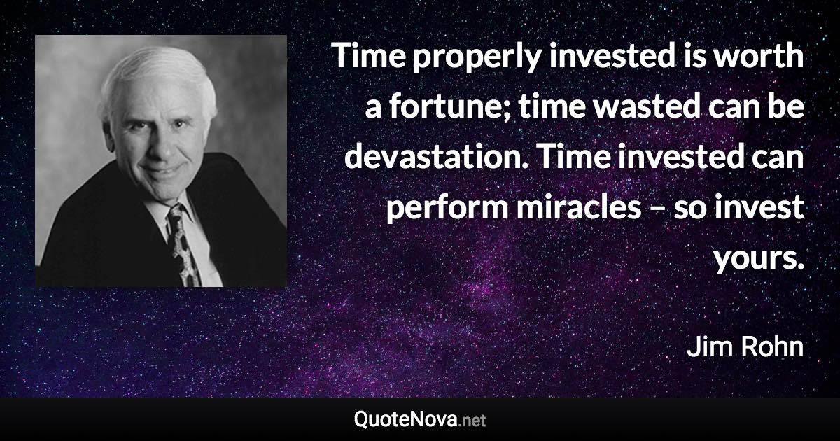 Time properly invested is worth a fortune; time wasted can be devastation. Time invested can perform miracles – so invest yours. - Jim Rohn quote