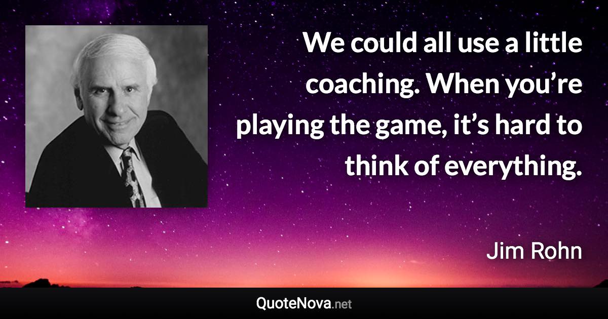 We could all use a little coaching. When you’re playing the game, it’s hard to think of everything. - Jim Rohn quote