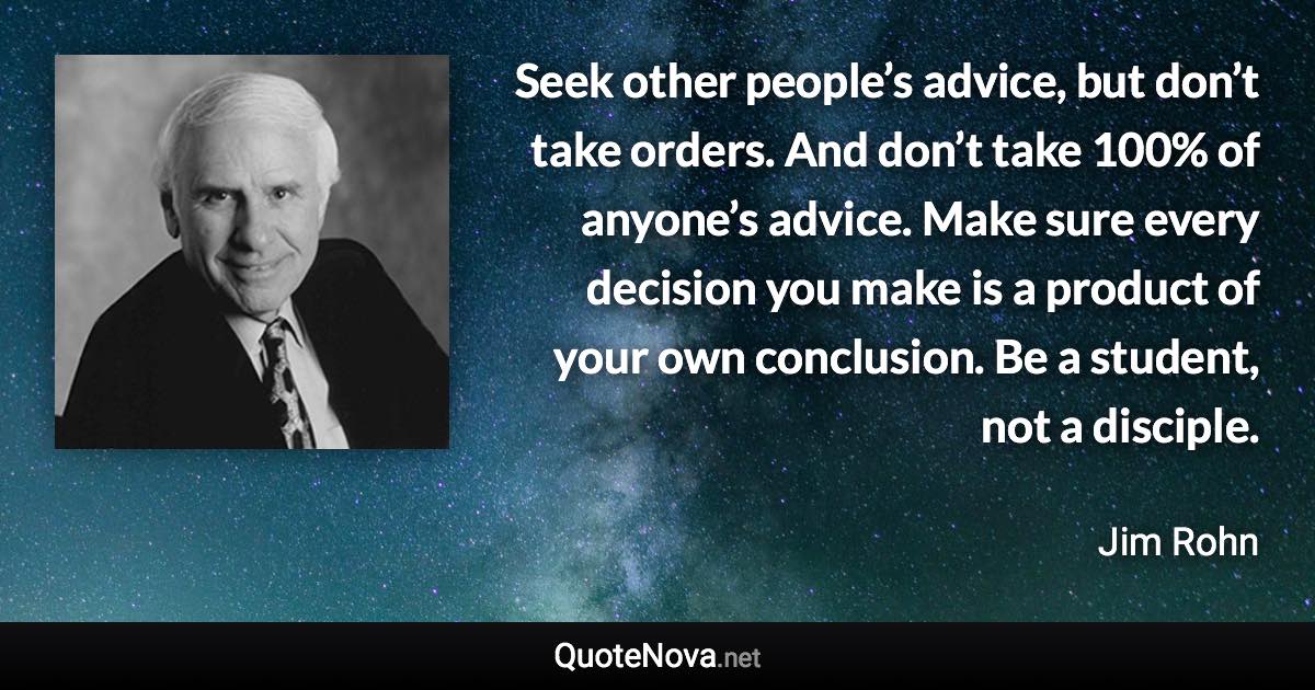 Seek other people’s advice, but don’t take orders. And don’t take 100% of anyone’s advice. Make sure every decision you make is a product of your own conclusion. Be a student, not a disciple. - Jim Rohn quote