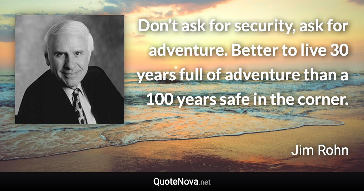 Don’t ask for security, ask for adventure. Better to live 30 years full of adventure than a 100 years safe in the corner. - Jim Rohn quote