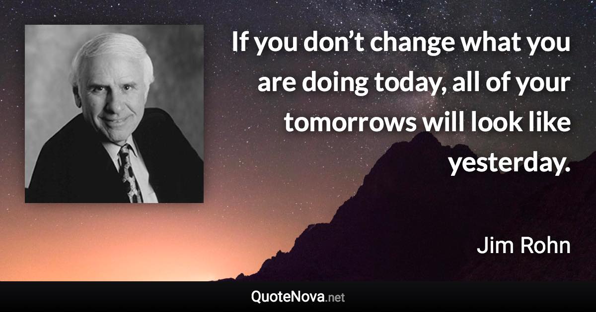 If you don’t change what you are doing today, all of your tomorrows will look like yesterday. - Jim Rohn quote