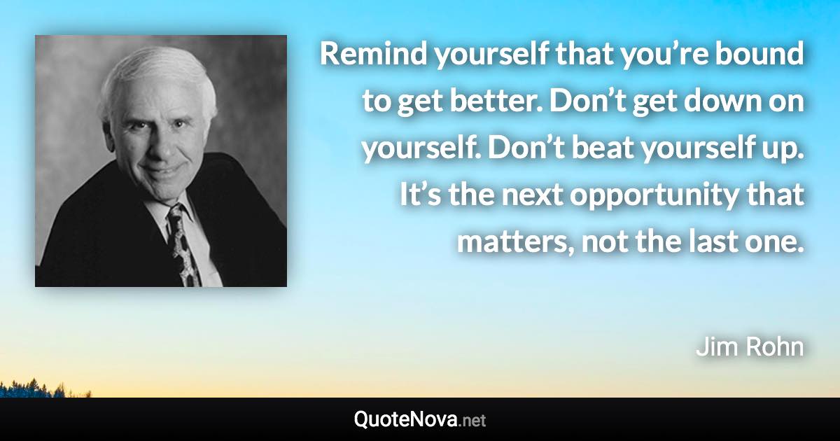 Remind yourself that you’re bound to get better. Don’t get down on yourself. Don’t beat yourself up. It’s the next opportunity that matters, not the last one. - Jim Rohn quote