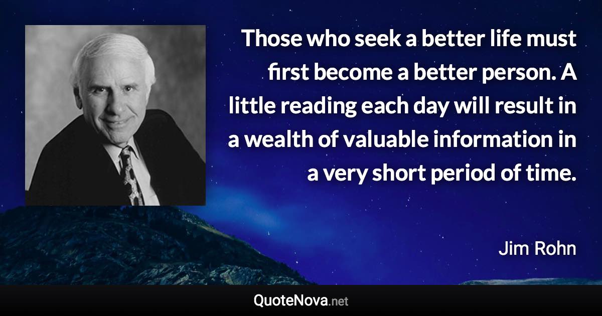 Those who seek a better life must first become a better person. A little reading each day will result in a wealth of valuable information in a very short period of time. - Jim Rohn quote