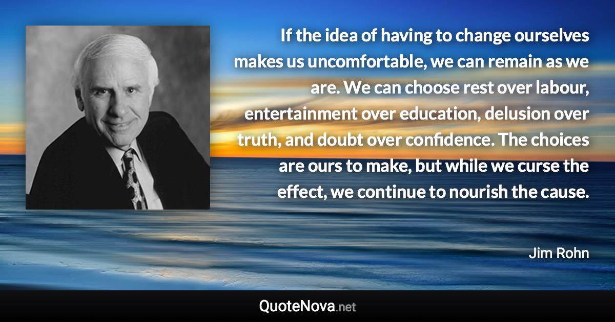 If the idea of having to change ourselves makes us uncomfortable, we can remain as we are. We can choose rest over labour, entertainment over education, delusion over truth, and doubt over confidence. The choices are ours to make, but while we curse the effect, we continue to nourish the cause. - Jim Rohn quote