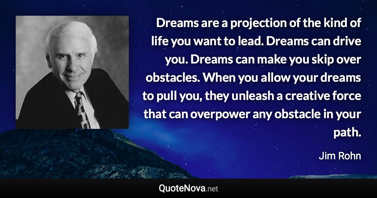 Dreams are a projection of the kind of life you want to lead. Dreams can drive you. Dreams can make you skip over obstacles. When you allow your dreams to pull you, they unleash a creative force that can overpower any obstacle in your path. - Jim Rohn quote