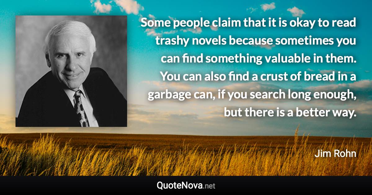 Some people claim that it is okay to read trashy novels because sometimes you can find something valuable in them. You can also find a crust of bread in a garbage can, if you search long enough, but there is a better way. - Jim Rohn quote