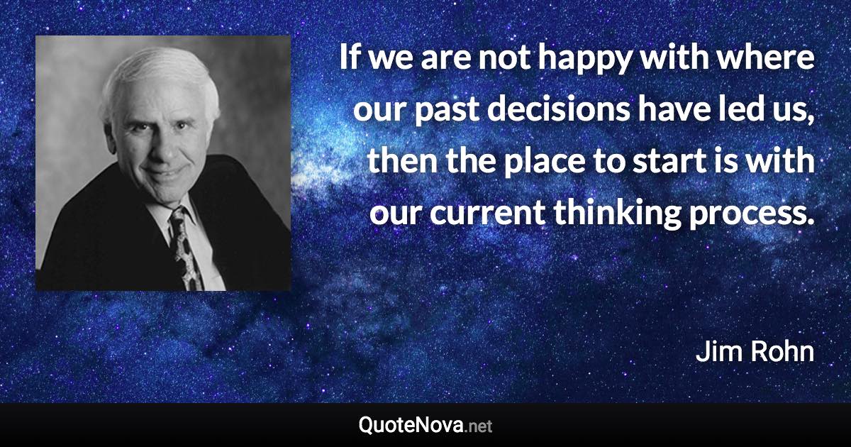 If we are not happy with where our past decisions have led us, then the place to start is with our current thinking process. - Jim Rohn quote