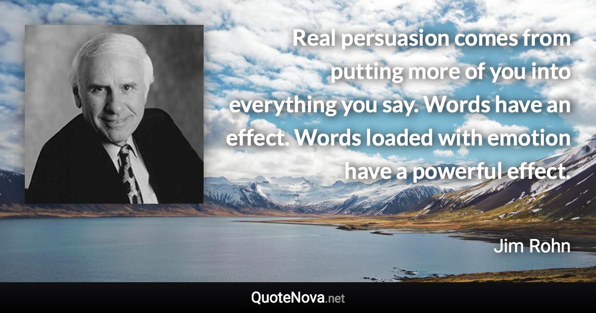 Real persuasion comes from putting more of you into everything you say. Words have an effect. Words loaded with emotion have a powerful effect. - Jim Rohn quote