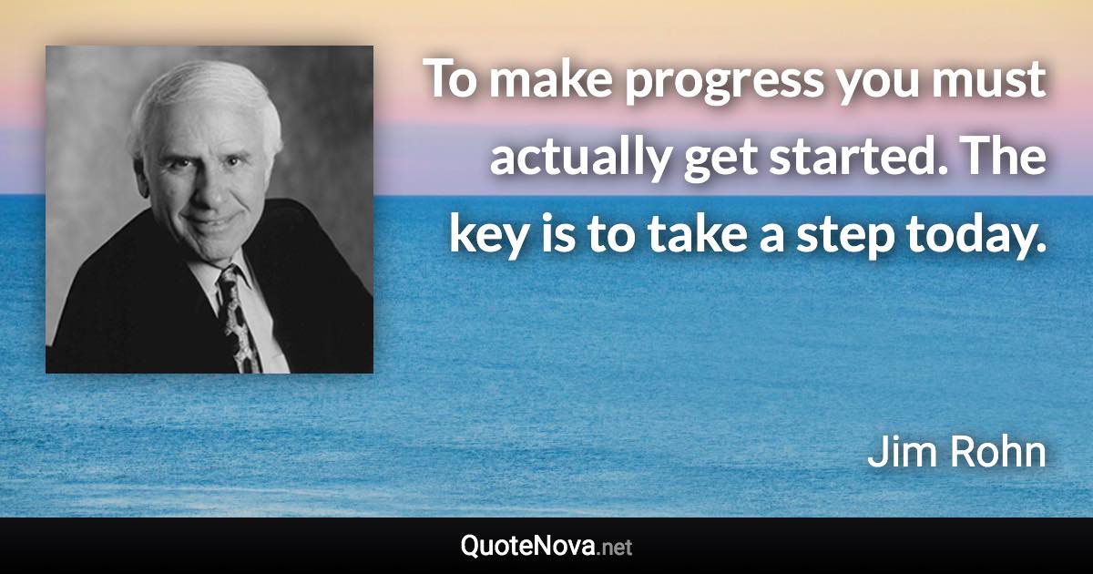 To make progress you must actually get started. The key is to take a step today. - Jim Rohn quote