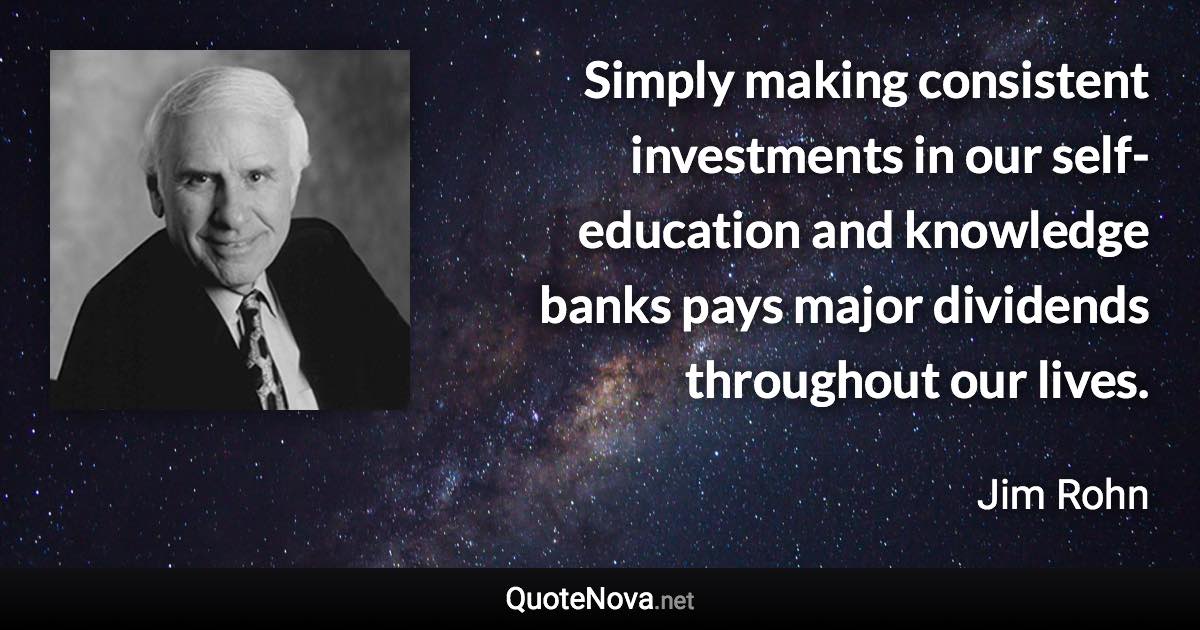 Simply making consistent investments in our self-education and knowledge banks pays major dividends throughout our lives. - Jim Rohn quote