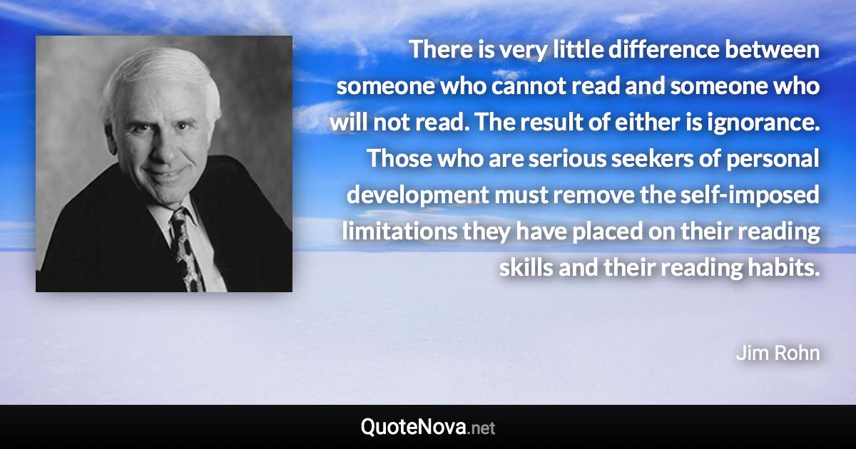 There is very little difference between someone who cannot read and someone who will not read. The result of either is ignorance. Those who are serious seekers of personal development must remove the self-imposed limitations they have placed on their reading skills and their reading habits. - Jim Rohn quote