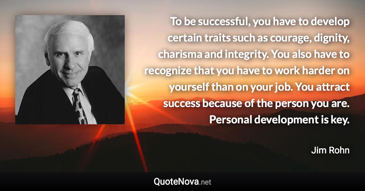 To be successful, you have to develop certain traits such as courage, dignity, charisma and integrity. You also have to recognize that you have to work harder on yourself than on your job. You attract success because of the person you are. Personal development is key. - Jim Rohn quote