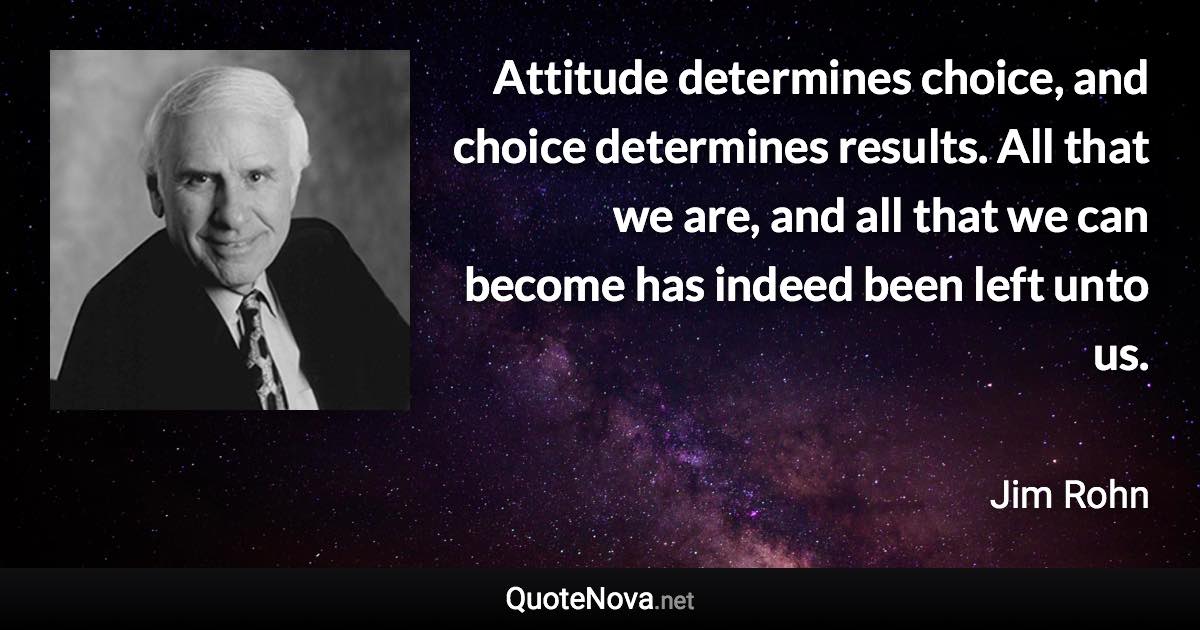 Attitude determines choice, and choice determines results. All that we are, and all that we can become has indeed been left unto us. - Jim Rohn quote