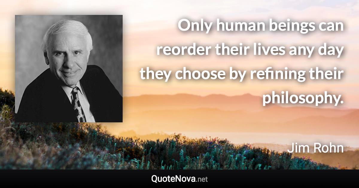 Only human beings can reorder their lives any day they choose by refining their philosophy. - Jim Rohn quote