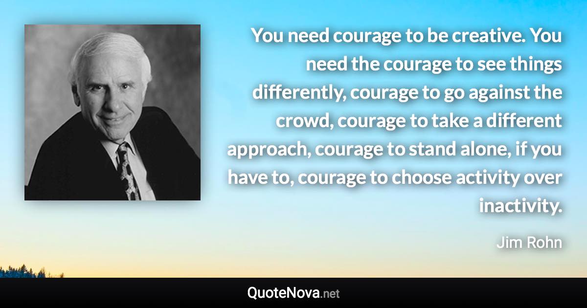 You need courage to be creative. You need the courage to see things differently, courage to go against the crowd, courage to take a different approach, courage to stand alone, if you have to, courage to choose activity over inactivity. - Jim Rohn quote