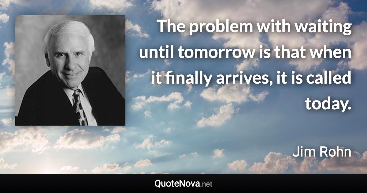 The problem with waiting until tomorrow is that when it finally arrives, it is called today. - Jim Rohn quote