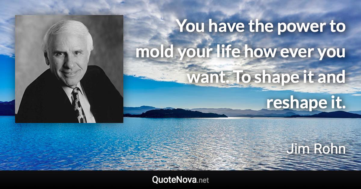 You have the power to mold your life how ever you want. To shape it and reshape it. - Jim Rohn quote