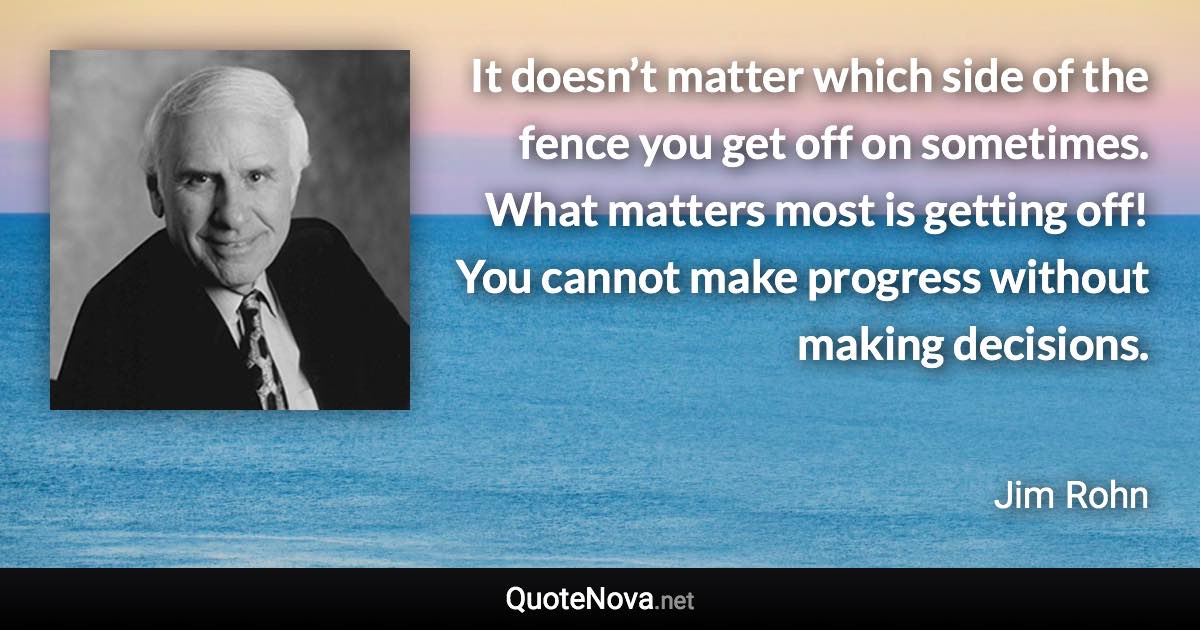 It doesn’t matter which side of the fence you get off on sometimes. What matters most is getting off! You cannot make progress without making decisions. - Jim Rohn quote