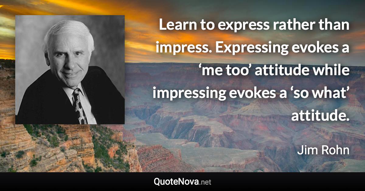 Learn to express rather than impress. Expressing evokes a ‘me too’ attitude while impressing evokes a ‘so what’ attitude. - Jim Rohn quote