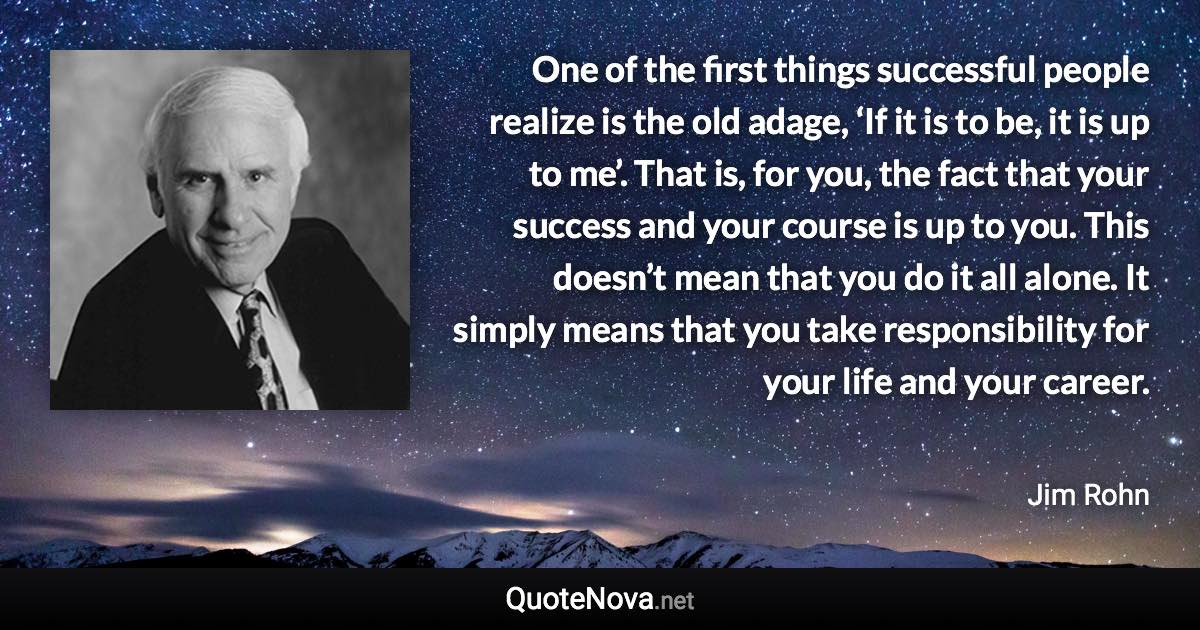 One of the first things successful people realize is the old adage, ‘If it is to be, it is up to me’. That is, for you, the fact that your success and your course is up to you. This doesn’t mean that you do it all alone. It simply means that you take responsibility for your life and your career. - Jim Rohn quote