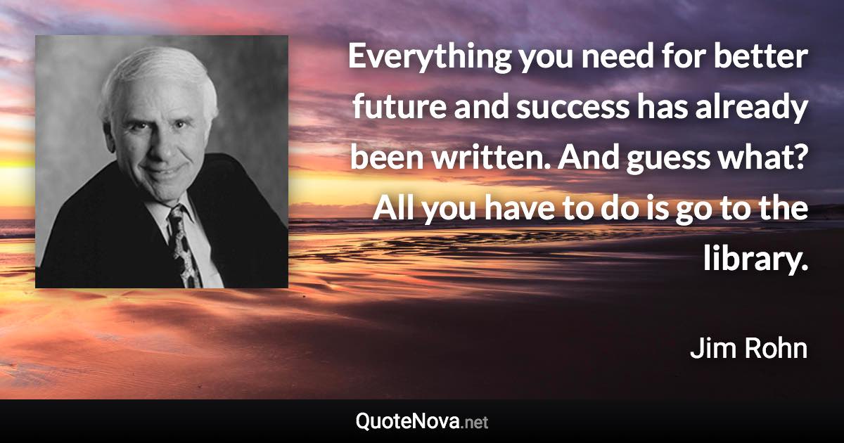 Everything you need for better future and success has already been written. And guess what? All you have to do is go to the library. - Jim Rohn quote