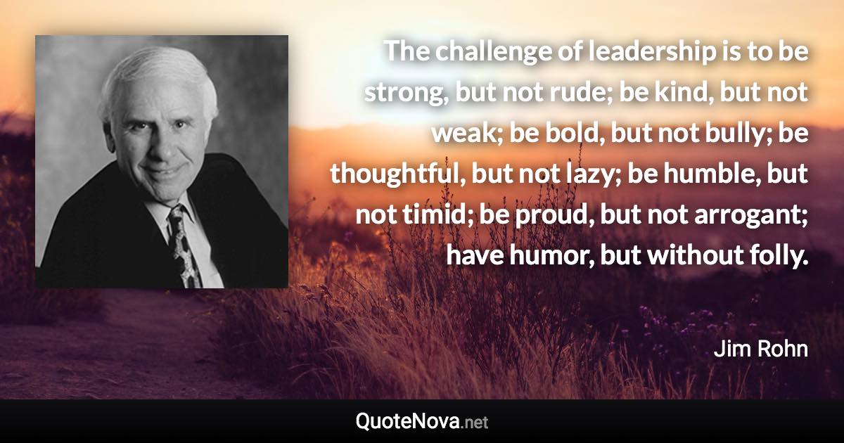 The challenge of leadership is to be strong, but not rude; be kind, but not weak; be bold, but not bully; be thoughtful, but not lazy; be humble, but not timid; be proud, but not arrogant; have humor, but without folly. - Jim Rohn quote