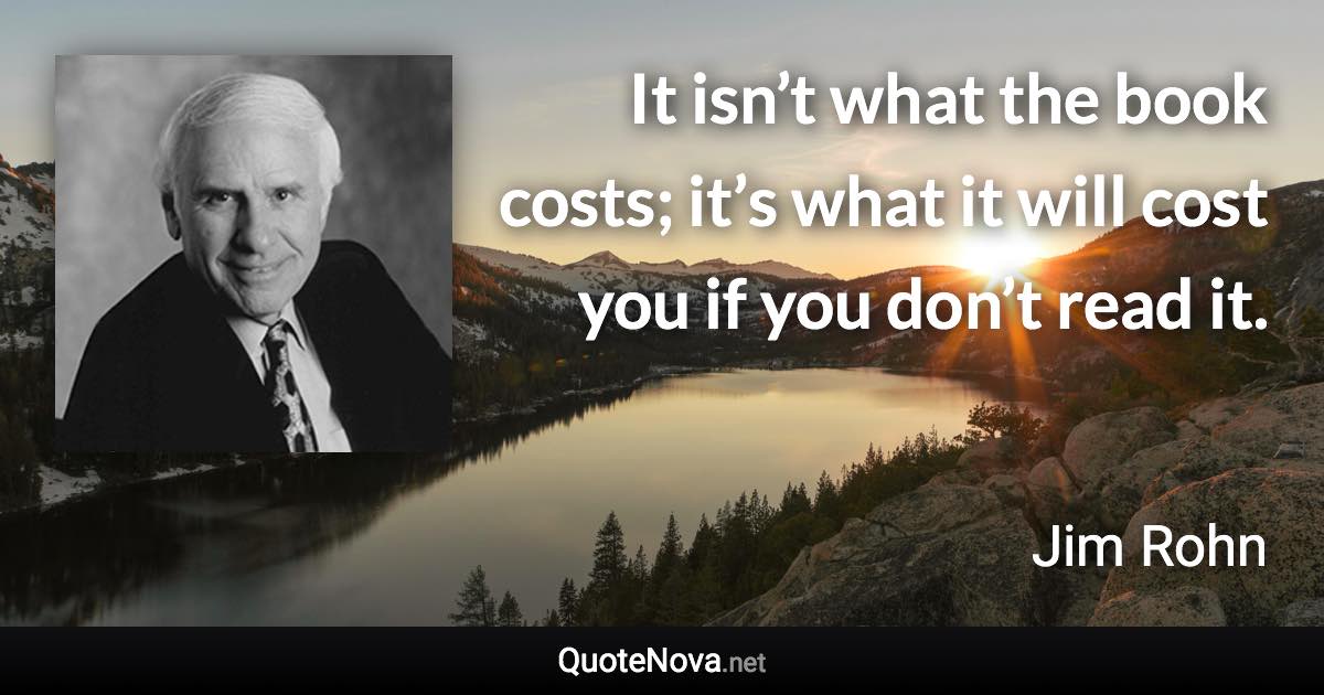 It isn’t what the book costs; it’s what it will cost you if you don’t read it. - Jim Rohn quote