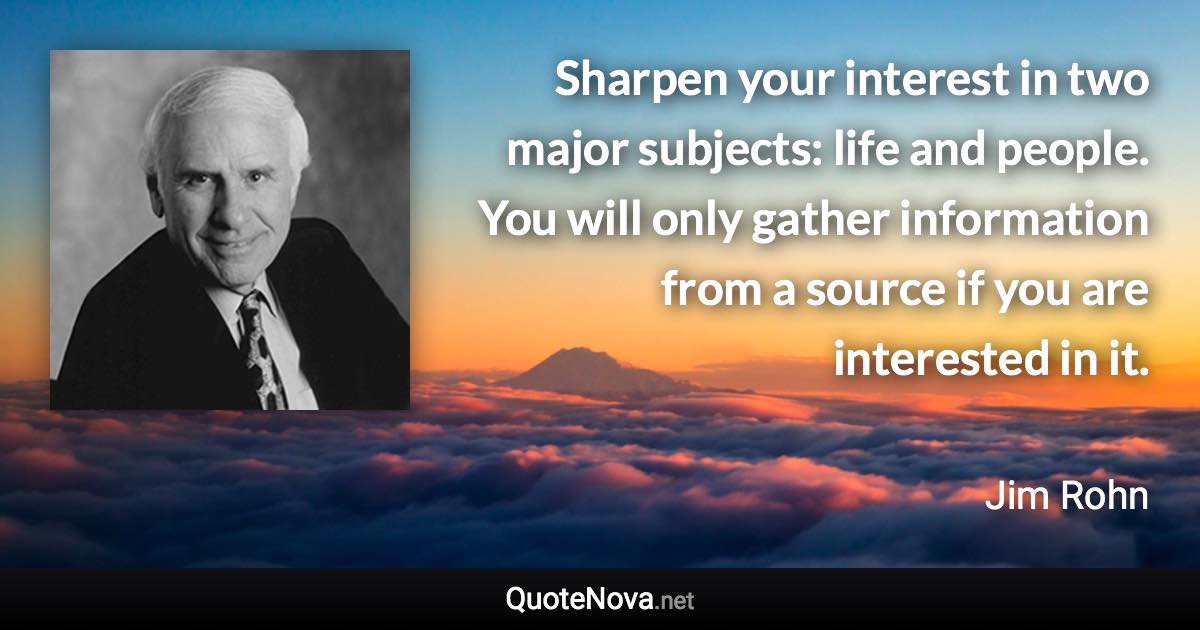 Sharpen your interest in two major subjects: life and people. You will only gather information from a source if you are interested in it. - Jim Rohn quote