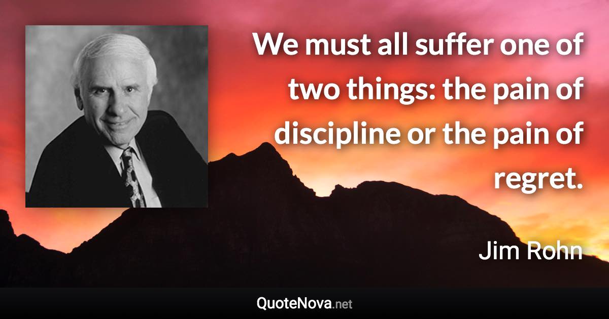 We must all suffer one of two things: the pain of discipline or the pain of regret. - Jim Rohn quote