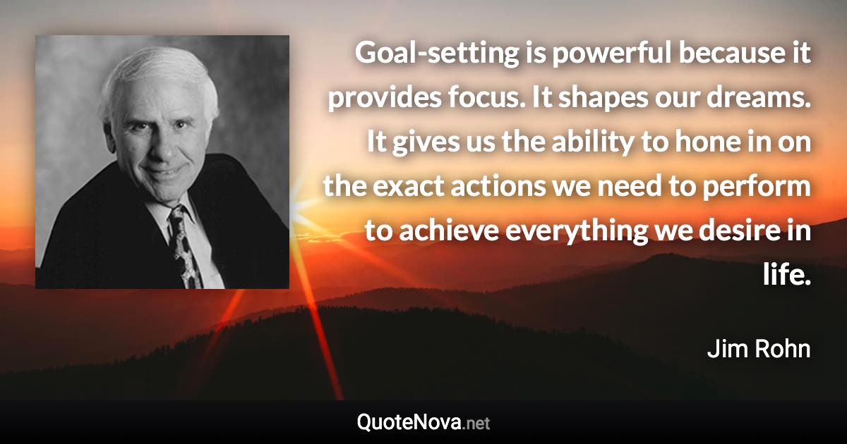 Goal-setting is powerful because it provides focus. It shapes our dreams. It gives us the ability to hone in on the exact actions we need to perform to achieve everything we desire in life. - Jim Rohn quote