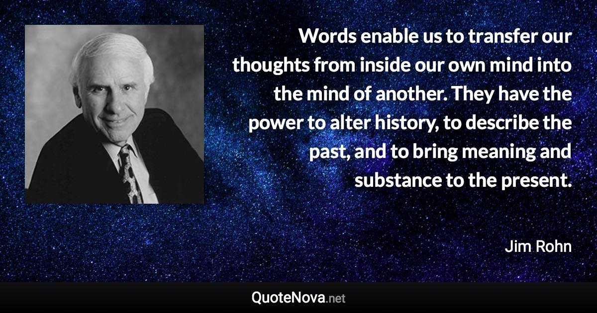 Words enable us to transfer our thoughts from inside our own mind into the mind of another. They have the power to alter history, to describe the past, and to bring meaning and substance to the present. - Jim Rohn quote