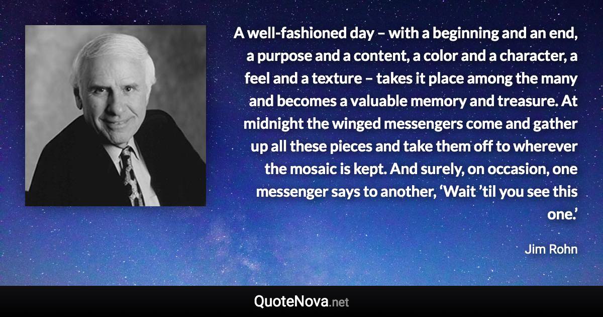 A well-fashioned day – with a beginning and an end, a purpose and a content, a color and a character, a feel and a texture – takes it place among the many and becomes a valuable memory and treasure. At midnight the winged messengers come and gather up all these pieces and take them off to wherever the mosaic is kept. And surely, on occasion, one messenger says to another, ‘Wait ’til you see this one.’ - Jim Rohn quote