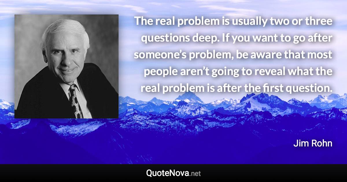 The real problem is usually two or three questions deep. If you want to go after someone’s problem, be aware that most people aren’t going to reveal what the real problem is after the first question. - Jim Rohn quote