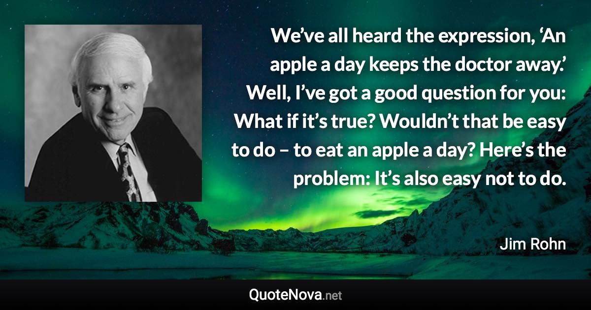 We’ve all heard the expression, ‘An apple a day keeps the doctor away.’ Well, I’ve got a good question for you: What if it’s true? Wouldn’t that be easy to do – to eat an apple a day? Here’s the problem: It’s also easy not to do. - Jim Rohn quote