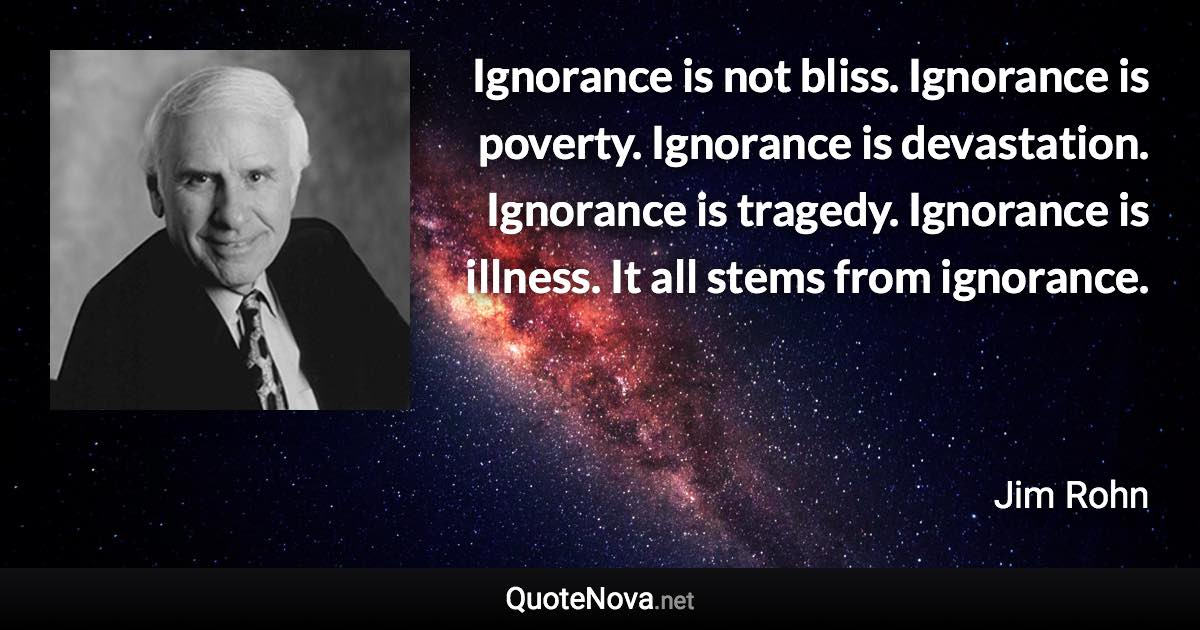 Ignorance is not bliss. Ignorance is poverty. Ignorance is devastation. Ignorance is tragedy. Ignorance is illness. It all stems from ignorance. - Jim Rohn quote