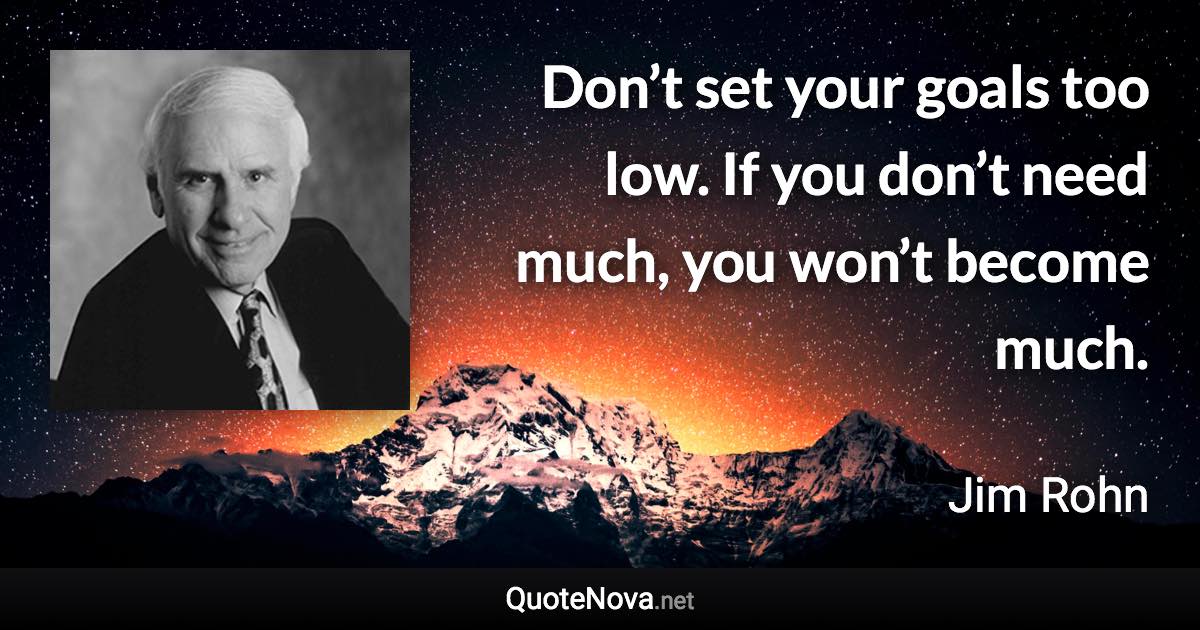 Don’t set your goals too low. If you don’t need much, you won’t become much. - Jim Rohn quote