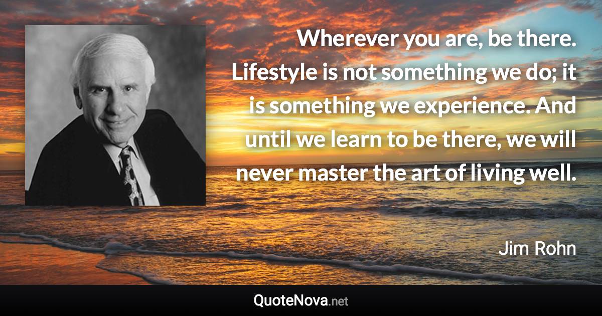 Wherever you are, be there. Lifestyle is not something we do; it is something we experience. And until we learn to be there, we will never master the art of living well. - Jim Rohn quote