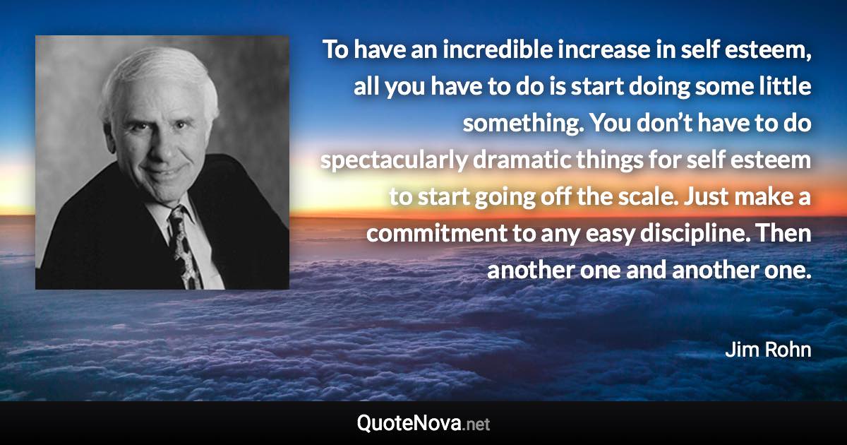 To have an incredible increase in self esteem, all you have to do is start doing some little something. You don’t have to do spectacularly dramatic things for self esteem to start going off the scale. Just make a commitment to any easy discipline. Then another one and another one. - Jim Rohn quote