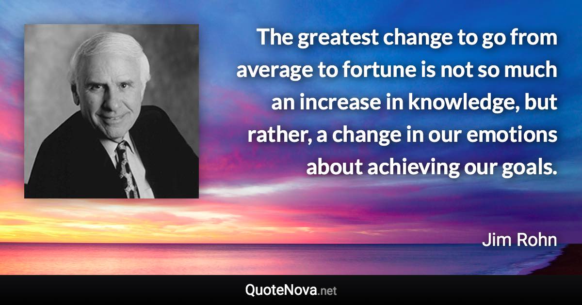 The greatest change to go from average to fortune is not so much an increase in knowledge, but rather, a change in our emotions about achieving our goals. - Jim Rohn quote