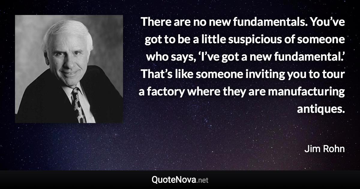 There are no new fundamentals. You’ve got to be a little suspicious of someone who says, ‘I’ve got a new fundamental.’ That’s like someone inviting you to tour a factory where they are manufacturing antiques. - Jim Rohn quote