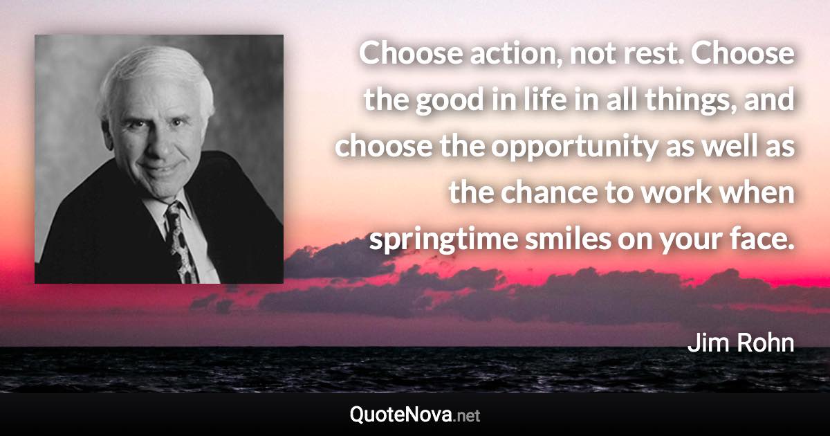 Choose action, not rest. Choose the good in life in all things, and choose the opportunity as well as the chance to work when springtime smiles on your face. - Jim Rohn quote